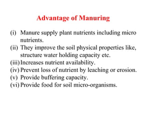 Advantage of Manuring
(i) Manure supply plant nutrients including micro
nutrients.
(ii) They improve the soil physical properties like,
structure water holding capacity etc.
(iii)Increases nutrient availability.
(iv) Prevent loss of nutrient by leaching or erosion.
(v) Provide buffering capacity.
(vi) Provide food for soil micro-organisms.
 