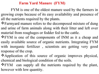  FYM is one of the oldest manure used by the farmers in
growing crops because of its easy availability and presence of
all the nutrients required by the plants.
Farmyard manure refers to the decomposed mixture of dung
and urine of farm animals along with their litter and left over
material from roughages or fodder fed to the cattle.
FYM is one of the components of INM as it a cheap and
easily available source of organic nutrients. Integrating FYM
with inorganic fertilizer , scientists are getting very good
response of the crop.
Application of this source of organic improves physical,
chemical and biological condition of the soils.
FYM can supply all the nutrients required by the plant,
however with low quantity.
Farm Yard Manure (FYM)
 
