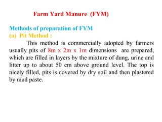 Methods of preparation of FYM
(a) Pit Method :
This method is commercially adopted by farmers
usually pits of 8m x 2m x 1m dimensions are prepared,
which are filled in layers by the mixture of dung, urine and
litter up to about 50 cm above ground level. The top is
nicely filled, pits is covered by dry soil and then plastered
by mud paste.
Farm Yard Manure (FYM)
 