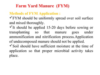 Methods of FYM Application :
FYM should be uniformly spread over soil surface
and mixed thoroughly.
It should be applied 15-20 days before sowing or
transplanting so that manure goes under
ammonification and nitrification process.Application
of undecomposed manure should not be applied.
Soil should have sufficient moisture at the time of
application so that proper microbial activity takes
place.
Farm Yard Manure (FYM)
 