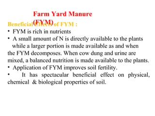 Beneficial Effects of FYM :
• FYM is rich in nutrients
• A small amount of N is directly available to the plants
while a larger portion is made available as and when
the FYM decomposes. When cow dung and urine are
mixed, a balanced nutrition is made available to the plants.
• Application of FYM improves soil fertility.
• It has spectacular beneficial effect on physical,
chemical & biological properties of soil.
Farm Yard Manure
(FYM)
 