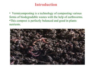 Introduction
• Vermicomposting is a technology of composting various
forms of biodegradable wastes with the help of earthworms.
•This compost is perfectly balanced and good in plants
nutrients.
 