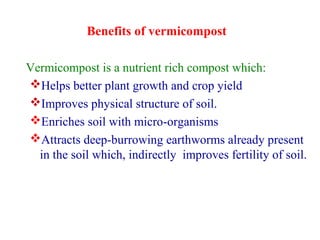 Benefits of vermicompost
Vermicompost is a nutrient rich compost which:
Helps better plant growth and crop yield
Improves physical structure of soil.
Enriches soil with micro-organisms
Attracts deep-burrowing earthworms already present
in the soil which, indirectly improves fertility of soil.
 