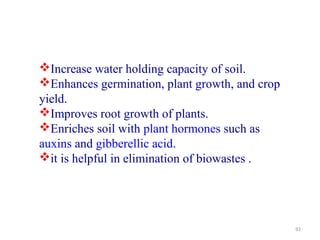 92
Increase water holding capacity of soil.
Enhances germination, plant growth, and crop
yield.
Improves root growth of plants.
Enriches soil with plant hormones such as
auxins and gibberellic acid.
it is helpful in elimination of biowastes .
 