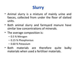 Slurry
• Animal slurry is a mixture of mainly urine and
faeces, collected from under the floor of slatted
units.
• Both animal slurry and farmyard manure have
similar low concentrations of minerals.
• The average composition is:
– 0.5 % Nitrogen
– 0.15 % Phosphorous
– 0.60 % Potassium
• Both materials are therefore quite bulky
materials when used a fertiliser materials.
 