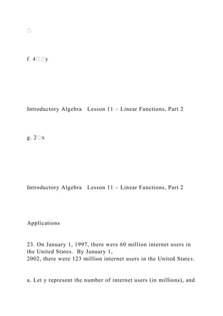 Introductory Algebra Lesson 11 – Linear Functions, Part 2
g. 2
Introductory Algebra Lesson 11 – Linear Functions, Part 2
Applications
23. On January 1, 1997, there were 60 million internet users in
the United States. By January 1,
2002, there were 123 million internet users in the United States.
a. Let y represent the number of internet users (in millions), and
 