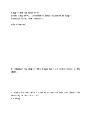 x represent the number of
yours since 1990. Determine a linear equation in slope-
intercept form, that represents
this situation.
b. Interpret the slope of this linear function in the context of the
story.
c. Write the vertical intercept as an ordered pair, and discuss its
meaning in the context of
the story.
 