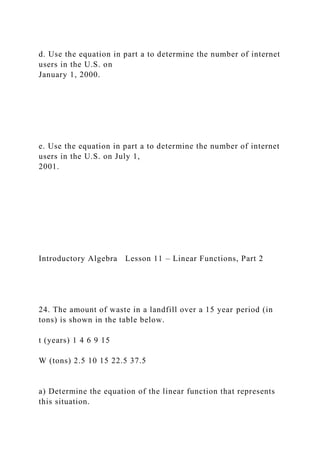 d. Use the equation in part a to determine the number of internet
users in the U.S. on
January 1, 2000.
e. Use the equation in part a to determine the number of internet
users in the U.S. on July 1,
2001.
Introductory Algebra Lesson 11 – Linear Functions, Part 2
24. The amount of waste in a landfill over a 15 year period (in
tons) is shown in the table below.
t (years) 1 4 6 9 15
W (tons) 2.5 10 15 22.5 37.5
a) Determine the equation of the linear function that represents
this situation.
 