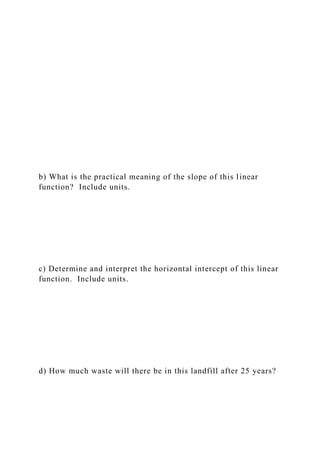 b) What is the practical meaning of the slope of this linear
function? Include units.
c) Determine and interpret the horizontal intercept of this linear
function. Include units.
d) How much waste will there be in this landfill after 25 years?
 