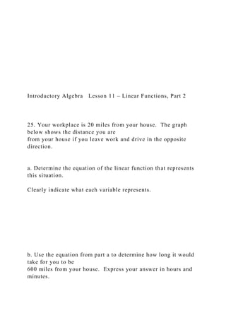 Introductory Algebra Lesson 11 – Linear Functions, Part 2
25. Your workplace is 20 miles from your house. The graph
below shows the distance you are
from your house if you leave work and drive in the opposite
direction.
a. Determine the equation of the linear function that represents
this situation.
Clearly indicate what each variable represents.
b. Use the equation from part a to determine how long it would
take for you to be
600 miles from your house. Express your answer in hours and
minutes.
 