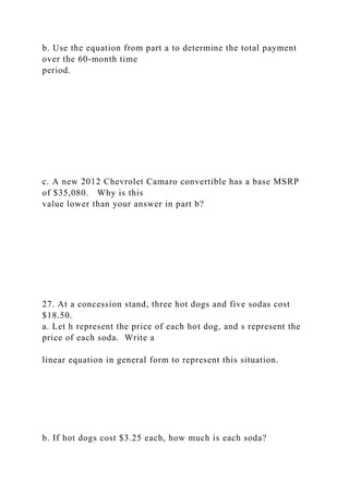 b. Use the equation from part a to determine the total payment
over the 60-month time
period.
c. A new 2012 Chevrolet Camaro convertible has a base MSRP
of $35,080. Why is this
value lower than your answer in part b?
27. At a concession stand, three hot dogs and five sodas cost
$18.50.
a. Let h represent the price of each hot dog, and s represent the
price of each soda. Write a
linear equation in general form to represent this situation.
b. If hot dogs cost $3.25 each, how much is each soda?
 