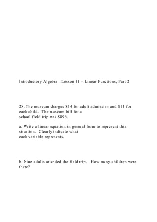 Introductory Algebra Lesson 11 – Linear Functions, Part 2
28. The museum charges $14 for adult admission and $11 for
each child. The museum bill for a
school field trip was $896.
a. Write a linear equation in general form to represent this
situation. Clearly indicate what
each variable represents.
b. Nine adults attended the field trip. How many children were
there?
 