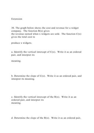 Extension
30. The graph below shows the cost and revenue for a widget
company. The function R(x) gives
the revenue earned when x widgets are sold. The function C(x)
gives the total cost to
produce x widgets.
a. Identify the vertical intercept of C(x). Write it as an ordered
pair, and interpret its
meaning.
b. Determine the slope of C(x). Write it as an ordered pair, and
interpret its meaning.
c. Identify the vertical intercept of the R(x). Write it as an
ordered pair, and interpret its
meaning.
d. Determine the slope of the R(x). Write it as an ordered pair,
 