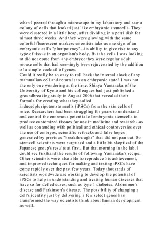 when I peered through a microscope in my laboratory and saw a
colony of cells that looked just like embryonic stemcells. They
were clustered in a little heap, after dividing in a petri dish for
almost three weeks. And they were glowing with the same
colorful fluorescent markers scientists take as one sign of an
embryonic cell's "pluripotency"--its ability to give rise to any
type of tissue in an organism's body. But the cells I was looking
at did not come from any embryo: they were regular adult
mouse cells that had seemingly been rejuvenated by the addition
of a simple cocktail of genes.
Could it really be so easy to roll back the internal clock of any
mammalian cell and return it to an embryonic state? I was not
the only one wondering at the time. Shinya Yamanaka of the
University of Kyoto and his colleagues had just published a
groundbreaking study in August 2006 that revealed their
formula for creating what they called
inducedpluripotentstemcells (iPSCs) from the skin cells of
mice. Researchers had been struggling for years to understand
and control the enormous potential of embryonic stemcells to
produce customized tissues for use in medicine and research--as
well as contending with political and ethical controversies over
the use of embryos, scientific setbacks and false hopes
generated by previous "breakthroughs" that did not pan out. So
stemcell scientists were surprised and a little bit skeptical of the
Japanese group's results at first. But that morning in the lab, I
could see firsthand the results of following Yamanaka's recipe.
Other scientists were also able to reproduce his achievement,
and improved techniques for making and testing iPSCs have
come rapidly over the past few years. Today thousands of
scientists worldwide are working to develop the potential of
iPSCs to help in understanding and treating human diseases that
have so far defied cures, such as type 1 diabetes, Alzheimer's
disease and Parkinson's disease. The possibility of changing a
cell's identity just by delivering a few select genes has
transformed the way scientists think about human development
as well.
 