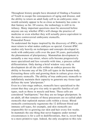 Throughout history people have dreamed of finding a Fountain
of Youth to escape the consequences of aging and disease, and
the ability to return an adult body cell to an embryonic state
would certainly appear to be as close as humanity has come to
that fantasy so far. Of course, the technology is still in its
infancy. Many important questions must be answered before
anyone can say whether iPSCs will change the practice of
medicine or even whether they will actually prove equivalent to
the more controversial embryonic stemcells.
Primordial Power
To understand the hopes inspired by the discovery of iPSCs, one
must return to what makes embryos so special. Current iPSC
studies rely heavily on techniques and concepts developed in
work with embryonic cells over the past 30 years, particularly
the phenomenon of pluripotency. Mammalian development is
normally a one way-street, where cells become progressively
more specialized and less versatile with time, a process called
differentiation. Only during a brief window very early in
development do all the cells within an embryo possess the
ability to become any of the 220 cell types in the human body.
Extracting those cells and growing them in culture gives rise to
embryonic stemcells. The ability of true embryonic stemcells to
indefinitely maintain their capacity to generate any tissue type
defines the term "pluripotent."
Even in a late-stage embryo, stemcells have specialized to the
extent that they can give rise only to specific families of cell
types, such as those in muscle and bone. These cells are
considered "multipotent," but they are no longer pluripotent. In
an adult, all that remains of those precursors are so-called adult
stemcells that replenish mature cells within a tissue. Blood
stemcells continuously regenerate the 12 different blood and
immune cell types, for example, and skin stemcells are
responsible for re-growing our skin and hair every few weeks.
In mammals the one thing that never happens under normal
circumstances is for a cell to dedifferentiate, that is, revert back
to a more primitive type. Indeed, the only exception to this rule
 