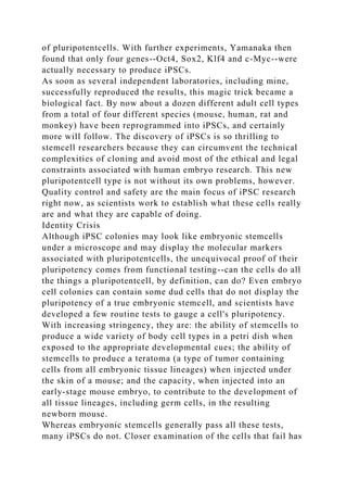 of pluripotentcells. With further experiments, Yamanaka then
found that only four genes--Oct4, Sox2, Klf4 and c-Myc--were
actually necessary to produce iPSCs.
As soon as several independent laboratories, including mine,
successfully reproduced the results, this magic trick became a
biological fact. By now about a dozen different adult cell types
from a total of four different species (mouse, human, rat and
monkey) have been reprogrammed into iPSCs, and certainly
more will follow. The discovery of iPSCs is so thrilling to
stemcell researchers because they can circumvent the technical
complexities of cloning and avoid most of the ethical and legal
constraints associated with human embryo research. This new
pluripotentcell type is not without its own problems, however.
Quality control and safety are the main focus of iPSC research
right now, as scientists work to establish what these cells really
are and what they are capable of doing.
Identity Crisis
Although iPSC colonies may look like embryonic stemcells
under a microscope and may display the molecular markers
associated with pluripotentcells, the unequivocal proof of their
pluripotency comes from functional testing--can the cells do all
the things a pluripotentcell, by definition, can do? Even embryo
cell colonies can contain some dud cells that do not display the
pluripotency of a true embryonic stemcell, and scientists have
developed a few routine tests to gauge a cell's pluripotency.
With increasing stringency, they are: the ability of stemcells to
produce a wide variety of body cell types in a petri dish when
exposed to the appropriate developmental cues; the ability of
stemcells to produce a teratoma (a type of tumor containing
cells from all embryonic tissue lineages) when injected under
the skin of a mouse; and the capacity, when injected into an
early-stage mouse embryo, to contribute to the development of
all tissue lineages, including germ cells, in the resulting
newborn mouse.
Whereas embryonic stemcells generally pass all these tests,
many iPSCs do not. Closer examination of the cells that fail has
 