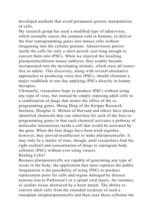 developed methods that avoid permanent genetic manipulation
of cells.
My research group has used a modified type of adenovirus,
which normally causes the common cold in humans, to deliver
the four reprogramming genes into mouse cells without
integrating into the cellular genome. Adenoviruses persist
inside the cells for only a short period--just long enough to
convert them into iPSCs. When we injected the resulting
pluripotentcellsinto mouse embryos, they readily became
incorporated into the developing animals, which were all tumor-
free as adults. This discovery, along with several alternative
approaches to producing virus-free iPSCs, should eliminate a
major roadblock to one day applying iPSCs directly in human
therapies.
Ultimately, researchers hope to produce iPSCs without using
any type of virus, but instead by simply exposing adult cells to
a combination of drugs that mimic the effect of the re-
programming genes. Sheng Ding of the Scripps Research
Institute, Douglas A. Melton of Harvard and others have already
identified chemicals that can substitute for each of the four re-
programming genes in that each chemical activates a pathway of
molecular interactions inside a cell that would be activated by
the gene. When the four drugs have been tried together,
however, they proved insufficient to make pluripotentcells. It
may only be a matter of time, though, until researchers find the
right cocktail and concentration of drugs to reprogram body
cellsinto iPSCs without ever using viruses.
Healing Cells?
Because pluripotentcells are capable of generating any type of
tissue in the body, the application that most captures the public
imagination is the possibility of using iPSCs to produce
replacement parts for cells and organs damaged by disease:
neurons lost to Parkinson's or a spinal cord injury, for instance,
or cardiac tissue destroyed by a heart attack. The ability to
convert adult cells from the intended recipient of such a
transplant intopluripotentcells and then coax those cellsinto the
 