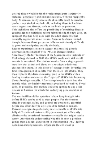 desired tissue would mean the replacement part is perfectly
matched, genetically and immunologically, with the recipient's
body. Moreover, easily accessible skin cells could be used to
produce any kind of needed cell, including those in hard-to-
reach organs and tissues, such as the brain or pancreas.
This technique also offers the possibility of repairing disease-
causing genetic mutations before reintroducing the new cells, an
approach that has been used with the adult stemcells that
naturally regenerate some tissues. Success has been limited,
though, because those precursor cells are notoriously difficult
to grow and manipulate outside the body.
Recent experiments in mice suggest that treating genetic
disorders in this manner with iPSCs is indeed feasible.
Specifically, Rudolf Jaenisch of the Massachusetts Institute of
Technology showed in 2007 that iPSCs could cure sickle cell
anemia in an animal. The disease results from a single genetic
mutation that causes red blood cells to adopt a deformed
crescentlike shape. In this proof-of-concept study, investigators
first reprogrammed skin cells from the mice into iPSCs. They
then replaced the disease-causing gene in the iPSCs with a
healthy version and coaxed the "repaired" iPSCs into becoming
blood-forming stemcells. After transplantation back into the
anemic mice, the healthy precursors produced normal red blood
cells. In principle, this method could be applied to any other
disease in humans for which the underlying gene mutation is
known.
The multimillion-dollar question is how long it might take
before iPSCs can be used to treat people. For the reasons
already outlined, safety and control are absolutely essential
before any iPSC-derived cells could be tested in humans.
Current strategies to push embryonic stemcells or iPSCs into
fully differentiated mature cell types cannot yet efficiently
eliminate the occasional immature stemcells that might seed a
tumor. An example underscoring why this is such a problem
comes from a recent experiment in transplanting iPSC-derived
dopamine-making neurons, which are the cells lost in
 