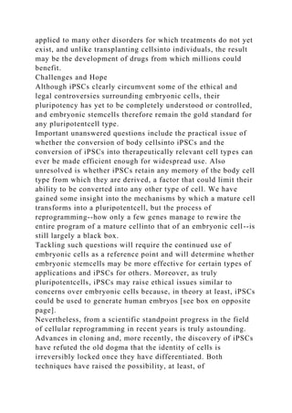 applied to many other disorders for which treatments do not yet
exist, and unlike transplanting cellsinto individuals, the result
may be the development of drugs from which millions could
benefit.
Challenges and Hope
Although iPSCs clearly circumvent some of the ethical and
legal controversies surrounding embryonic cells, their
pluripotency has yet to be completely understood or controlled,
and embryonic stemcells therefore remain the gold standard for
any pluripotentcell type.
Important unanswered questions include the practical issue of
whether the conversion of body cellsinto iPSCs and the
conversion of iPSCs into therapeutically relevant cell types can
ever be made efficient enough for widespread use. Also
unresolved is whether iPSCs retain any memory of the body cell
type from which they are derived, a factor that could limit their
ability to be converted into any other type of cell. We have
gained some insight into the mechanisms by which a mature cell
transforms into a pluripotentcell, but the process of
reprogramming--how only a few genes manage to rewire the
entire program of a mature cellinto that of an embryonic cell--is
still largely a black box.
Tackling such questions will require the continued use of
embryonic cells as a reference point and will determine whether
embryonic stemcells may be more effective for certain types of
applications and iPSCs for others. Moreover, as truly
pluripotentcells, iPSCs may raise ethical issues similar to
concerns over embryonic cells because, in theory at least, iPSCs
could be used to generate human embryos [see box on opposite
page].
Nevertheless, from a scientific standpoint progress in the field
of cellular reprogramming in recent years is truly astounding.
Advances in cloning and, more recently, the discovery of iPSCs
have refuted the old dogma that the identity of cells is
irreversibly locked once they have differentiated. Both
techniques have raised the possibility, at least, of
 