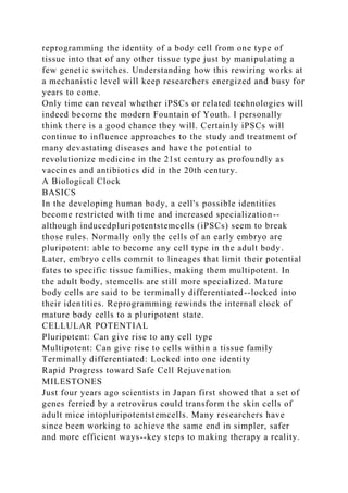 reprogramming the identity of a body cell from one type of
tissue into that of any other tissue type just by manipulating a
few genetic switches. Understanding how this rewiring works at
a mechanistic level will keep researchers energized and busy for
years to come.
Only time can reveal whether iPSCs or related technologies will
indeed become the modern Fountain of Youth. I personally
think there is a good chance they will. Certainly iPSCs will
continue to influence approaches to the study and treatment of
many devastating diseases and have the potential to
revolutionize medicine in the 21st century as profoundly as
vaccines and antibiotics did in the 20th century.
A Biological Clock
BASICS
In the developing human body, a cell's possible identities
become restricted with time and increased specialization--
although inducedpluripotentstemcells (iPSCs) seem to break
those rules. Normally only the cells of an early embryo are
pluripotent: able to become any cell type in the adult body.
Later, embryo cells commit to lineages that limit their potential
fates to specific tissue families, making them multipotent. In
the adult body, stemcells are still more specialized. Mature
body cells are said to be terminally differentiated--locked into
their identities. Reprogramming rewinds the internal clock of
mature body cells to a pluripotent state.
CELLULAR POTENTIAL
Pluripotent: Can give rise to any cell type
Multipotent: Can give rise to cells within a tissue family
Terminally differentiated: Locked into one identity
Rapid Progress toward Safe Cell Rejuvenation
MILESTONES
Just four years ago scientists in Japan first showed that a set of
genes ferried by a retrovirus could transform the skin cells of
adult mice intopluripotentstemcells. Many researchers have
since been working to achieve the same end in simpler, safer
and more efficient ways--key steps to making therapy a reality.
 