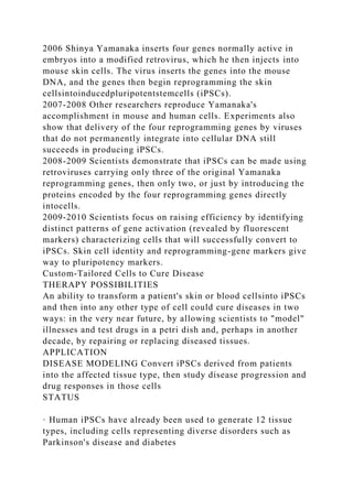 2006 Shinya Yamanaka inserts four genes normally active in
embryos into a modified retrovirus, which he then injects into
mouse skin cells. The virus inserts the genes into the mouse
DNA, and the genes then begin reprogramming the skin
cellsintoinducedpluripotentstemcells (iPSCs).
2007-2008 Other researchers reproduce Yamanaka's
accomplishment in mouse and human cells. Experiments also
show that delivery of the four reprogramming genes by viruses
that do not permanently integrate into cellular DNA still
succeeds in producing iPSCs.
2008-2009 Scientists demonstrate that iPSCs can be made using
retroviruses carrying only three of the original Yamanaka
reprogramming genes, then only two, or just by introducing the
proteins encoded by the four reprogramming genes directly
intocells.
2009-2010 Scientists focus on raising efficiency by identifying
distinct patterns of gene activation (revealed by fluorescent
markers) characterizing cells that will successfully convert to
iPSCs. Skin cell identity and reprogramming-gene markers give
way to pluripotency markers.
Custom-Tailored Cells to Cure Disease
THERAPY POSSIBILITIES
An ability to transform a patient's skin or blood cellsinto iPSCs
and then into any other type of cell could cure diseases in two
ways: in the very near future, by allowing scientists to "model"
illnesses and test drugs in a petri dish and, perhaps in another
decade, by repairing or replacing diseased tissues.
APPLICATION
DISEASE MODELING Convert iPSCs derived from patients
into the affected tissue type, then study disease progression and
drug responses in those cells
STATUS
· Human iPSCs have already been used to generate 12 tissue
types, including cells representing diverse disorders such as
Parkinson's disease and diabetes
 