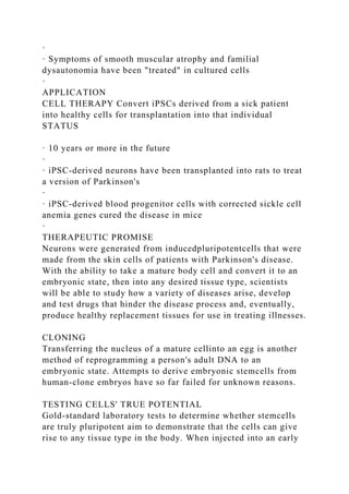 ·
· Symptoms of smooth muscular atrophy and familial
dysautonomia have been "treated" in cultured cells
·
APPLICATION
CELL THERAPY Convert iPSCs derived from a sick patient
into healthy cells for transplantation into that individual
STATUS
· 10 years or more in the future
·
· iPSC-derived neurons have been transplanted into rats to treat
a version of Parkinson's
·
· iPSC-derived blood progenitor cells with corrected sickle cell
anemia genes cured the disease in mice
·
THERAPEUTIC PROMISE
Neurons were generated from inducedpluripotentcells that were
made from the skin cells of patients with Parkinson's disease.
With the ability to take a mature body cell and convert it to an
embryonic state, then into any desired tissue type, scientists
will be able to study how a variety of diseases arise, develop
and test drugs that hinder the disease process and, eventually,
produce healthy replacement tissues for use in treating illnesses.
CLONING
Transferring the nucleus of a mature cellinto an egg is another
method of reprogramming a person's adult DNA to an
embryonic state. Attempts to derive embryonic stemcells from
human-clone embryos have so far failed for unknown reasons.
TESTING CELLS' TRUE POTENTIAL
Gold-standard laboratory tests to determine whether stemcells
are truly pluripotent aim to demonstrate that the cells can give
rise to any tissue type in the body. When injected into an early
 