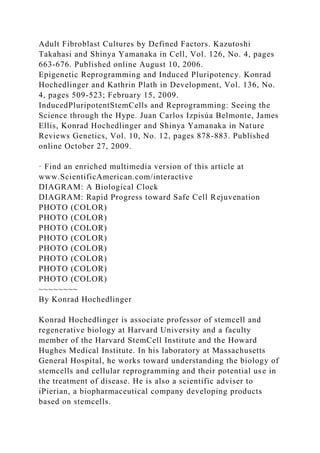 Adult Fibroblast Cultures by Defined Factors. Kazutoshi
Takahasi and Shinya Yamanaka in Cell, Vol. 126, No. 4, pages
663-676. Published online August 10, 2006.
Epigenetic Reprogramming and Induced Pluripotency. Konrad
Hochedlinger and Kathrin Plath in Development, Vol. 136, No.
4, pages 509-523; February 15, 2009.
InducedPluripotentStemCells and Reprogramming: Seeing the
Science through the Hype. Juan Carlos Izpisúa Belmonte, James
Ellis, Konrad Hochedlinger and Shinya Yamanaka in Nature
Reviews Genetics, Vol. 10, No. 12, pages 878-883. Published
online October 27, 2009.
· Find an enriched multimedia version of this article at
www.ScientificAmerican.com/interactive
DIAGRAM: A Biological Clock
DIAGRAM: Rapid Progress toward Safe Cell Rejuvenation
PHOTO (COLOR)
PHOTO (COLOR)
PHOTO (COLOR)
PHOTO (COLOR)
PHOTO (COLOR)
PHOTO (COLOR)
PHOTO (COLOR)
PHOTO (COLOR)
~~~~~~~~
By Konrad Hochedlinger
Konrad Hochedlinger is associate professor of stemcell and
regenerative biology at Harvard University and a faculty
member of the Harvard StemCell Institute and the Howard
Hughes Medical Institute. In his laboratory at Massachusetts
General Hospital, he works toward understanding the biology of
stemcells and cellular reprogramming and their potential use in
the treatment of disease. He is also a scientific adviser to
iPierian, a biopharmaceutical company developing products
based on stemcells.
 