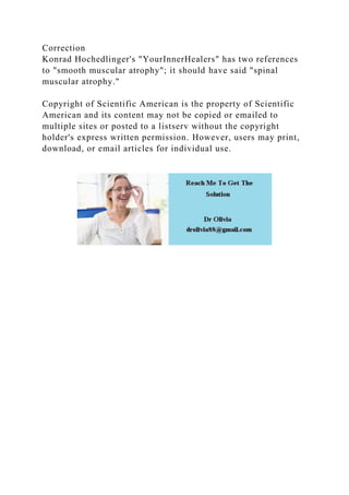 Correction
Konrad Hochedlinger's "YourInnerHealers" has two references
to "smooth muscular atrophy"; it should have said "spinal
muscular atrophy."
Copyright of Scientific American is the property of Scientific
American and its content may not be copied or emailed to
multiple sites or posted to a listserv without the copyright
holder's express written permission. However, users may print,
download, or email articles for individual use.
 