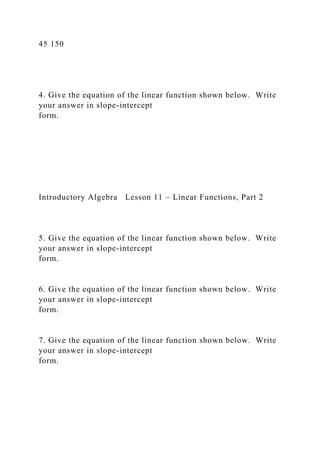 45 150
4. Give the equation of the linear function shown below. Write
your answer in slope-intercept
form.
Introductory Algebra Lesson 11 – Linear Functions, Part 2
5. Give the equation of the linear function shown below. Write
your answer in slope-intercept
form.
6. Give the equation of the linear function shown below. Write
your answer in slope-intercept
form.
7. Give the equation of the linear function shown below. Write
your answer in slope-intercept
form.
 