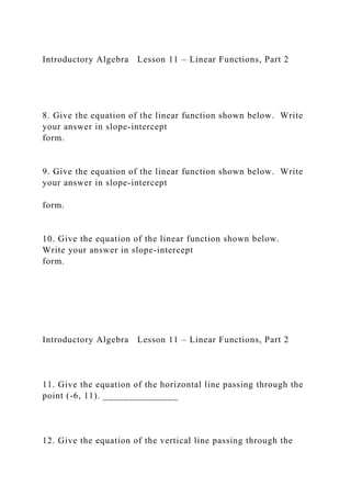 Introductory Algebra Lesson 11 – Linear Functions, Part 2
8. Give the equation of the linear function shown below. Write
your answer in slope-intercept
form.
9. Give the equation of the linear function shown below. Write
your answer in slope-intercept
form.
10. Give the equation of the linear function shown below.
Write your answer in slope-intercept
form.
Introductory Algebra Lesson 11 – Linear Functions, Part 2
11. Give the equation of the horizontal line passing through the
point (-6, 11). _______________
12. Give the equation of the vertical line passing through the
 