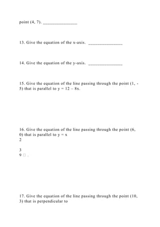 point (4, 7). _______________
13. Give the equation of the x-axis. _______________
14. Give the equation of the y-axis. _______________
15. Give the equation of the line passing through the point (1, -
5) that is parallel to y = 12 – 8x.
16. Give the equation of the line passing through the point (6,
0) that is parallel to y = x
2
3
17. Give the equation of the line passing through the point (10,
3) that is perpendicular to
 