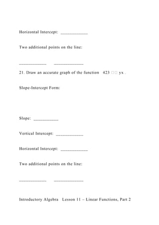 Horizontal Intercept: ____________
Two additional points on the line:
____________ _____________
Slope-Intercept Form:
Slope: ___________
Vertical Intercept: ____________
Horizontal Intercept: ____________
Two additional points on the line:
____________ _____________
Introductory Algebra Lesson 11 – Linear Functions, Part 2
 