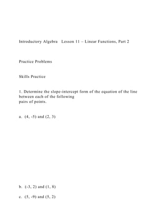 Introductory Algebra Lesson 11 – Linear Functions, Part 2
Practice Problems
Skills Practice
1. Determine the slope-intercept form of the equation of the line
between each of the following
pairs of points.
a. (4, -5) and (2, 3)
b. (-3, 2) and (1, 8)
c. (5, -9) and (5, 2)
 