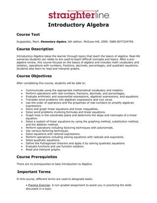 Introductory Algebra
Course Text
Dugopolski, Mark. Elementary Algebra, 6th edition. McGraw-Hill, 2009. ISBN 0077224795.

Course Description
Introductory Algebra takes the learner through topics that teach the basics of algebra. Real-life
scenarios students can relate to are used to teach difficult concepts and topics. After a pre-
algebra review, this course focuses on the basics of algebra and includes math vocabulary and
notation, operations with numbers, fractions, decimals, percentages, and quadratic equations.
Students also learn to read and interpret graphs.

Course Objectives
After completing this course, students will be able to:

   •   Communicate using the appropriate mathematical vocabulary and notation.
   •   Perform operations with real numbers, fractions, decimals, and percentages.
   •   Evaluate arithmetic and exponential expressions, algebraic expressions, and equations.
   •   Translate word problems into algebraic expressions and vice versa.
   •   Use the order of operations and the properties of real numbers to simplify algebraic
       expressions.
   •   Solve and graph linear equations and linear inequalities.
   •   Solve word problems involving formulas and linear equations.
   •   Graph lines in the coordinate plane and determine the slope and intercepts of a linear
       equation.
   •   Solve a system of linear equations by using the graphing method, substitution method,
       and the addition method.
   •   Perform operations including factoring techniques with polynomials.
   •   Use various factoring techniques.
   •   Solve equations with rational expressions.
   •   Perform operations including solving equations with radicals and exponents.
   •   Solve quadratic equations.
   •   Define the Pythagorean theorem and apply it by solving quadratic equations.
   •   Evaluate functions and use function notation.
   •   Read and interpret graphs.

Course Prerequisites
There are no prerequisites to take Introduction to Algebra.


 Important       Terms
In this course, different terms are used to designate tasks:

       • Practice Exercise: A non-graded assignment to assist you in practicing the skills
       discussed in a topic.
 