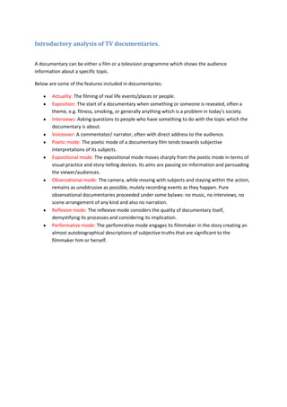 Introductory analysis of TV documentaries.


A documentary can be either a film or a television programme which shows the audience
information about a specific topic.

Below are some of the features included in documentaries:

       Actuality: The filming of real life events/places or people.
       Exposition: The start of a documentary when something or someone is revealed, often a
       theme, e.g. fitness, smoking, or generally anything which is a problem in today’s society.
       Interviews: Asking questions to people who have something to do with the topic which the
       documentary is about.
       Voiceover: A commentator/ narrator, often with direct address to the audience.
       Poetic mode: The poetic mode of a documentary film tends towards subjective
       interpretations of its subjects.
       Expositional mode: The expositional mode moves sharply from the poetic mode in terms of
       visual practice and story-telling devices. Its aims are passing on information and persuading
       the viewer/audiences.
       Observational mode: The camera, while moving with subjects and staying within the action,
       remains as unobtrusive as possible, mutely recording events as they happen. Pure
       observational documentaries proceeded under some bylaws: no music, no interviews, no
       scene arrangement of any kind and also no narration.
       Reflexive mode: The reflexive mode considers the quality of documentary itself,
       demystifying its processes and considering its implication.
       Performative mode: The perfomrative mode engages its filmmaker in the story creating an
       almost autobiographical descriptions of subjective truths that are significant to the
       filmmaker him or herself.
 