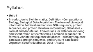 Syllabus
• Unit 1
• Introduction to Bioinformatics: Definition - Computational
Biology; Biological Data Acquisition: The form of biological
information Retrieval methods for DNA sequence, protein
sequence, and protein structure information; Databases –
Format and Annotation: Conventions for database indexing
and specification of search terms, Common sequence file
formats. Annotated sequence databases - primary sequence
databases, protein sequence, and structure databases;
Organism-specific databases; Data – Access
 