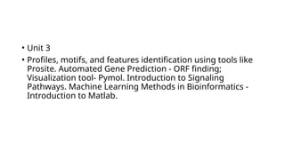 • Unit 3
• Profiles, motifs, and features identification using tools like
Prosite. Automated Gene Prediction - ORF finding;
Visualization tool- Pymol. Introduction to Signaling
Pathways. Machine Learning Methods in Bioinformatics -
Introduction to Matlab.
 