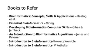 Books to Refer
• Bioinformatics: Concepts, Skills & Applications – Rastogi
et al.
• Essential Bioinformatics – Xiong
• Developing Bioinformatics Computer Skills – Gibas &
Jambeck
• An Introduction to Bioinformatics Algorithms – Jones and
Pevzner
• Introduction to Bioinformatics-Krawetz Womble
• Introduction to Bioinformatics- V Kothekar
 