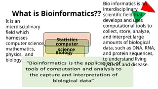 What is Bioinformatics??
Statistics
Biology
computer
science
Bio informatics is an
interdisciplinary
scientific field that
develops and uses
computational tools to
collect, store, analyze,
and interpret large
amounts of biological
data, such as DNA, RNA,
and protein sequences,
to understand living
systems and disease.
It is an
interdisciplinary
field which
harnesses
computer science,
mathematics,
physics, and
biology.
 