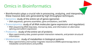 Omics in Bioinformatics
• Bioinformatics plays a crucial role in processing, analyzing, and interpreting
these massive data sets generated by high-throughput techniques.
• Genomics: study of the entire set of genes (genome)
• DNA sequences, genome assemblies, gene annotations, and SNPs
• Transcriptomics: study of all RNA molecules (gene expression and regulation)
• RNA sequencing (RNA-Seq) data, microarray data, and information on alternative
splicing and isoform expression
• Proteomics: study of the entire set of proteins
• Mass spectrometry data, protein-protein interaction networks, and protein structural
information
• Metabolomics: study of metabolites in biological systems
• Mass spectrometry and nuclear magnetic resonance (NMR) spectroscopy data on
metabolite concentrations and profiles
 