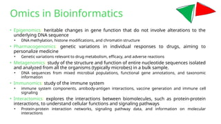 • Epigenomics: heritable changes in gene function that do not involve alterations to the
underlying DNA sequence
• DNA methylation, histone modifications, and chromatin structure
• Pharmacogenomics: genetic variations in individual responses to drugs, aiming to
personalize medicine
• Genetic variations relevant to drug metabolism, efficacy, and adverse reactions
• Metagenomics: study of the structure and function of entire nucleotide sequences isolated
and analyzed from all the organisms (typically microbes) in a bulk sample.
• DNA sequences from mixed microbial populations, functional gene annotations, and taxonomic
information
• Immunomics: study of the immune system
• immune system components, antibody-antigen interactions, vaccine generation and immune cell
signaling
• Interactomics: explores the interactions between biomolecules, such as protein-protein
interactions, to understand cellular functions and signaling pathways
• Protein-protein interaction networks, signaling pathway data, and information on molecular
interactions
Omics in Bioinformatics
 