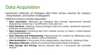 Data Acquisition
• Systematic collection of biological data from various sources for analysis,
interpretation, and further investigation.
• Different sections of Data Acquisition
• Data Generation: Obtaining raw biological data through experimental methods
(Sequencing, microarray, x-ray diffraction, mass spec etc )
• Data Retrieval: Collecting existing biological data from public repositories (genomic,
proteomic and expression).
• Data Integration: Combining data from multiple sources to create a unified dataset.
(Composite databases)
• Data Cleaning and Preprocessing: Preparing data for analysis by addressing issues
such as missing values, outliers, and normalization.
• Data Annotation: is the process of the categorization, describing or labeling of data
• Metadata Collection: additional contextual information (Patient metadata)
• Data Storage and sharing: Storing acquired data in a structured and accessible
manner.
 