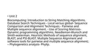 • Unit 2
Biocomputing: Introduction to String Matching Algorithms.
Database Search Techniques - Local versus global- Sequence
Comparison and Alignment Techniques - Pairwise and
Multiple sequence alignment. - Use of Scoring Matrices-
Dynamic programming algorithms, Needleman-Wunsch and
Smith-waterman. Heuristic Methods of sequence alignment,
BLAST, and PSI-BLAST. Multiple Sequence Alignment and
software tools for pairwise and multiple sequence alignment;
– Phylogenetics analysis- Phylip.
 