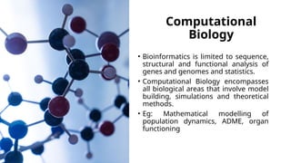 Computational
Biology
• Bioinformatics is limited to sequence,
structural and functional analysis of
genes and genomes and statistics.
• Computational Biology encompasses
all biological areas that involve model
building, simulations and theoretical
methods.
• Eg: Mathematical modelling of
population dynamics, ADME, organ
functioning
 