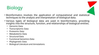 Biology
• Bioinformatics involves the application of computational and statistical
techniques to the analysis and interpretation of biological data.
• Various types of biological data are used in bioinformatics, providing
insights into the structure, function, and relationships of biological entities.
• Genomic Data
• Transcriptomic Data
• Proteomic Data
• Metabolomic Data
• Structural Data
• Functional Genomics Data
• Phylogenetic Data
• Biological Literature and Annotations
 