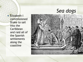 Sea dogs
 Elizabeth I
commissioned
Drake to sail
into the
Caribbean
and raid all of
the Spanish
settlements
along the
coastline
 