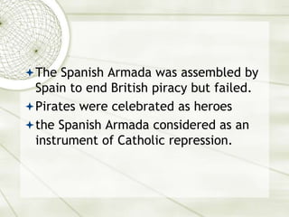 The Spanish Armada was assembled by
Spain to end British piracy but failed.
Pirates were celebrated as heroes
the Spanish Armada considered as an
instrument of Catholic repression.
 
