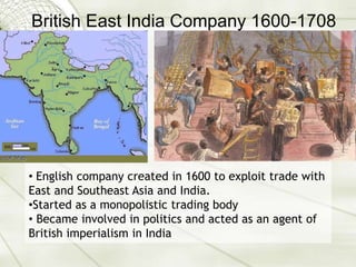 British East India Company 1600-1708
• English company created in 1600 to exploit trade with
East and Southeast Asia and India.
•Started as a monopolistic trading body
• Became involved in politics and acted as an agent of
British imperialism in India
 