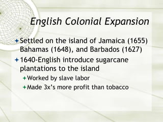 English Colonial Expansion
Settled on the island of Jamaica (1655)
Bahamas (1648), and Barbados (1627)
1640-English introduce sugarcane
plantations to the island
Worked by slave labor
Made 3x’s more profit than tobacco
 