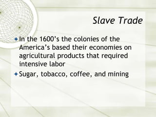 Slave Trade
In the 1600’s the colonies of the
America’s based their economies on
agricultural products that required
intensive labor
Sugar, tobacco, coffee, and mining
 